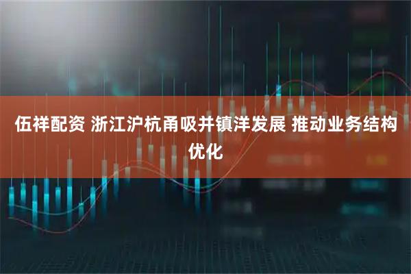 伍祥配资 浙江沪杭甬吸并镇洋发展 推动业务结构优化