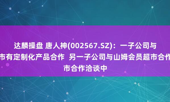 达麟操盘 唐人神(002567.SZ)：一子公司与盒马超市有定制化产品合作  另一子公司与山姆会员超市合作洽谈中