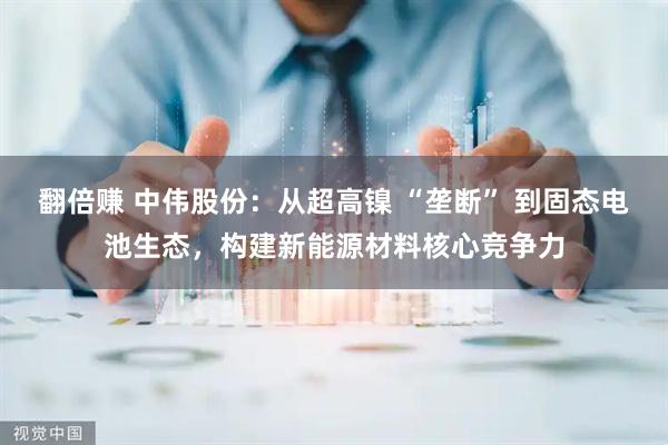 翻倍赚 中伟股份：从超高镍 “垄断” 到固态电池生态，构建新能源材料核心竞争力
