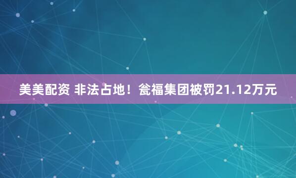 美美配资 非法占地！瓮福集团被罚21.12万元