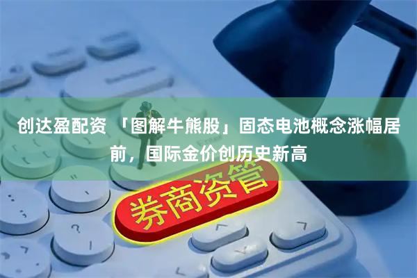 创达盈配资 「图解牛熊股」固态电池概念涨幅居前，国际金价创历史新高