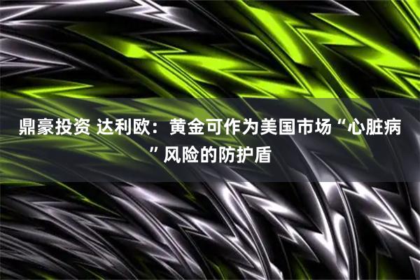 鼎豪投资 达利欧：黄金可作为美国市场“心脏病”风险的防护盾