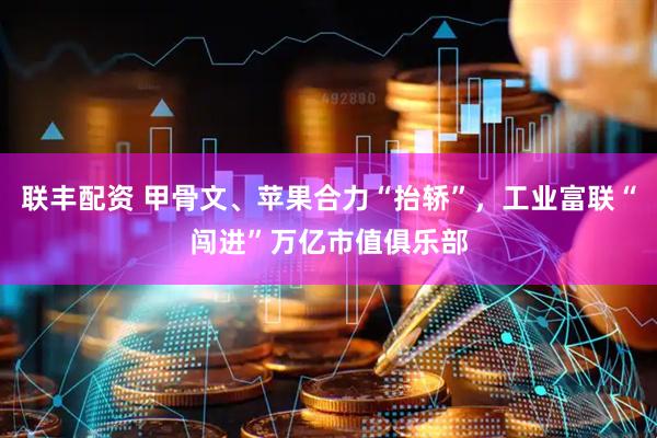 联丰配资 甲骨文、苹果合力“抬轿”，工业富联“闯进”万亿市值俱乐部