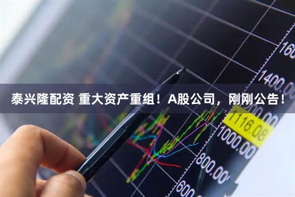 泰兴隆配资 重大资产重组！A股公司，刚刚公告！