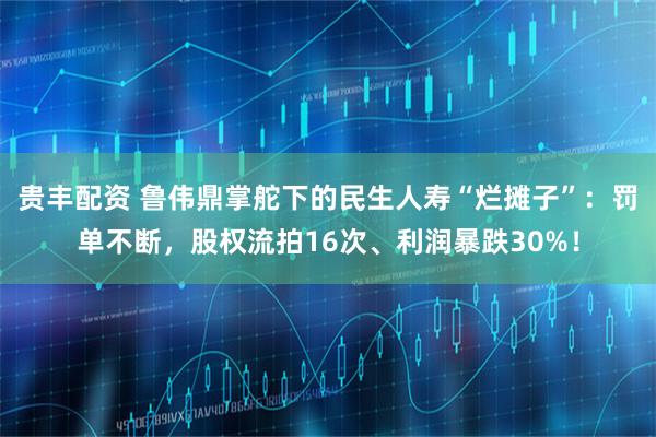 贵丰配资 鲁伟鼎掌舵下的民生人寿“烂摊子”：罚单不断，股权流拍16次、利润暴跌30%！