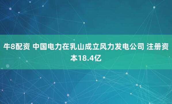 牛8配资 中国电力在乳山成立风力发电公司 注册资本18.4亿