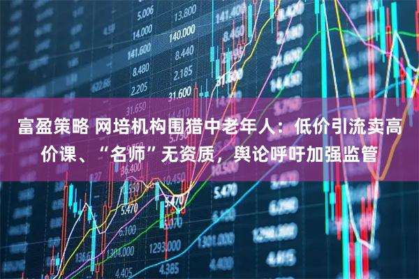 富盈策略 网培机构围猎中老年人：低价引流卖高价课、“名师”无资质，舆论呼吁加强监管