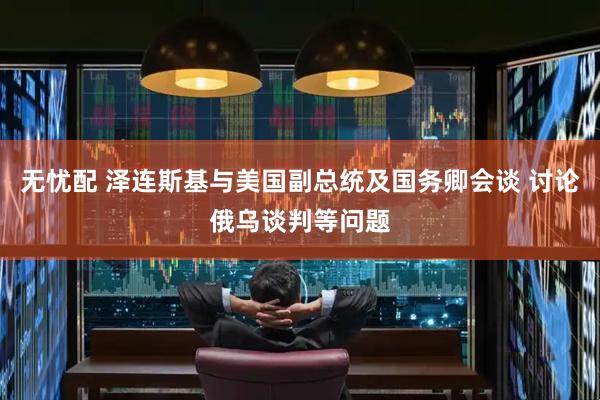 无忧配 泽连斯基与美国副总统及国务卿会谈 讨论俄乌谈判等问题
