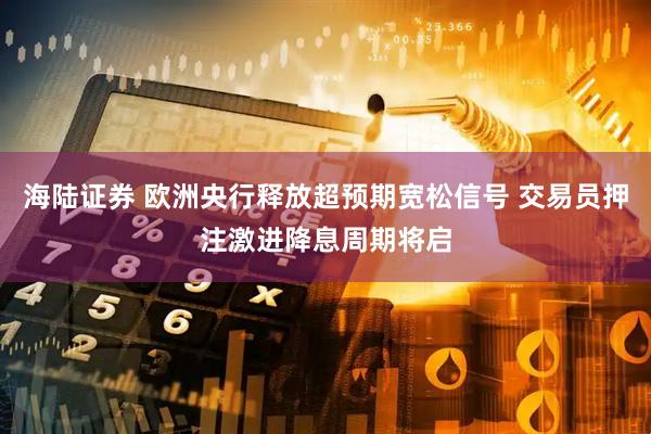 海陆证券 欧洲央行释放超预期宽松信号 交易员押注激进降息周期将启