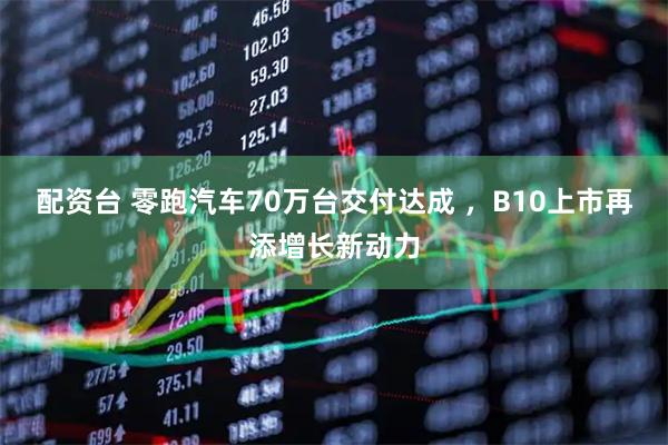 配资台 零跑汽车70万台交付达成 ，B10上市再添增长新动力