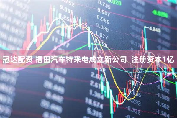 冠达配资 福田汽车特来电成立新公司  注册资本1亿