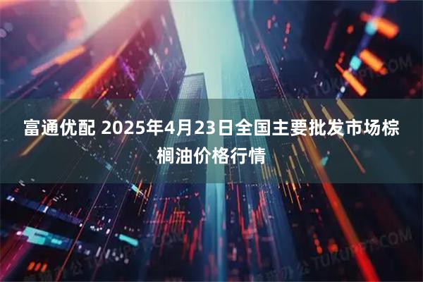 富通优配 2025年4月23日全国主要批发市场棕榈油价格行情