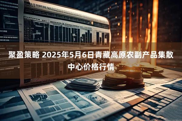 聚盈策略 2025年5月6日青藏高原农副产品集散中心价格行情