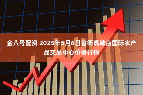 金八号配资 2025年5月6日首衡高碑店国际农产品交易中心价格行情