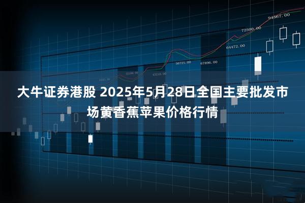 大牛证券港股 2025年5月28日全国主要批发市场黄香蕉苹果价格行情