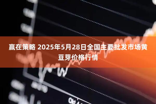 赢在策略 2025年5月28日全国主要批发市场黄豆芽价格行情
