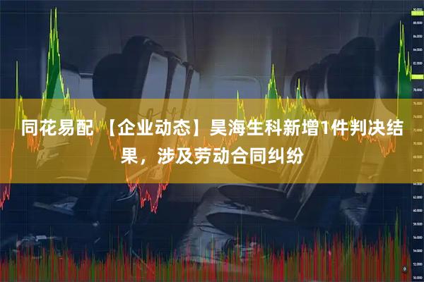 同花易配 【企业动态】昊海生科新增1件判决结果，涉及劳动合同纠纷