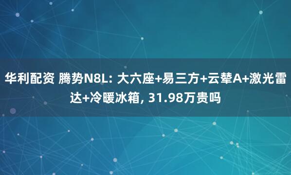 华利配资 腾势N8L: 大六座+易三方+云辇A+激光雷达+冷暖冰箱, 31.98万贵吗