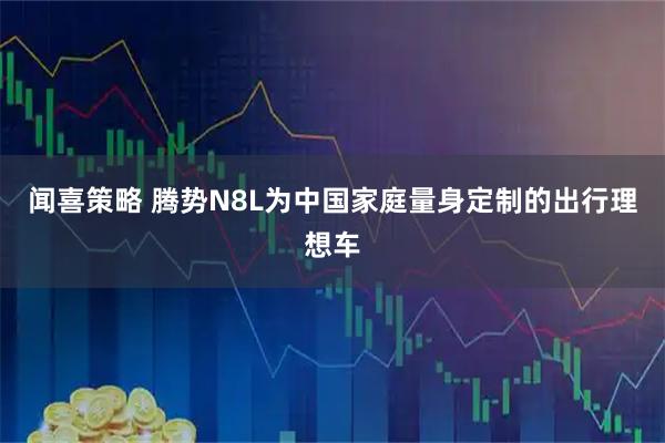 闻喜策略 腾势N8L为中国家庭量身定制的出行理想车