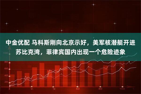 中金优配 马科斯刚向北京示好，美军核潜艇开进苏比克湾，菲律宾国内出现一个危险迹象