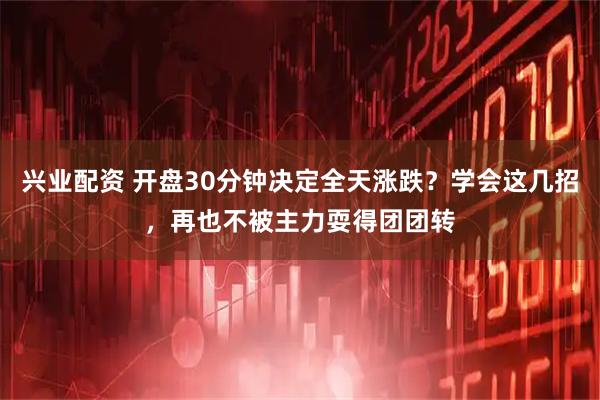 兴业配资 开盘30分钟决定全天涨跌？学会这几招，再也不被主力耍得团团转