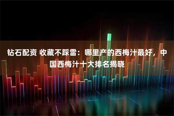 钻石配资 收藏不踩雷：哪里产的西梅汁最好，中国西梅汁十大排名揭晓