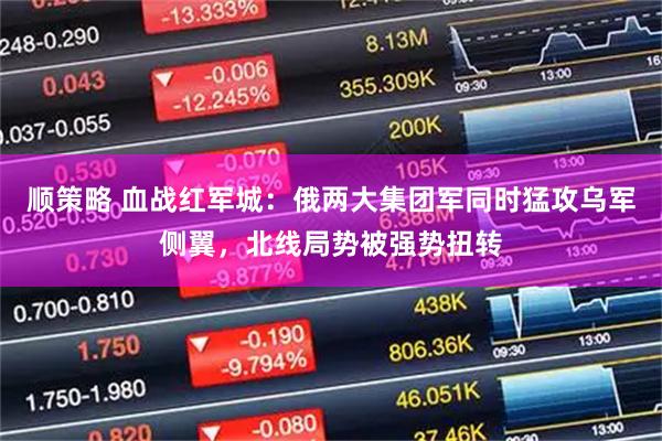 顺策略 血战红军城：俄两大集团军同时猛攻乌军侧翼，北线局势被强势扭转