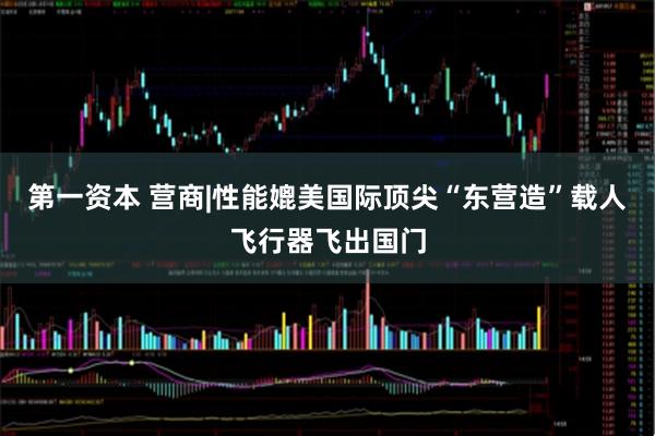 第一资本 营商|性能媲美国际顶尖“东营造”载人飞行器飞出国门