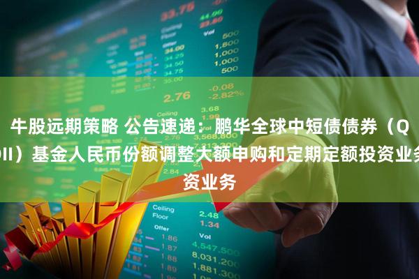 牛股远期策略 公告速递：鹏华全球中短债债券（QDII）基金人民币份额调整大额申购和定期定额投资业务
