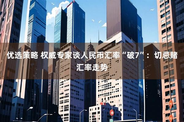 优选策略 权威专家谈人民币汇率“破7”:切忌赌汇率走势