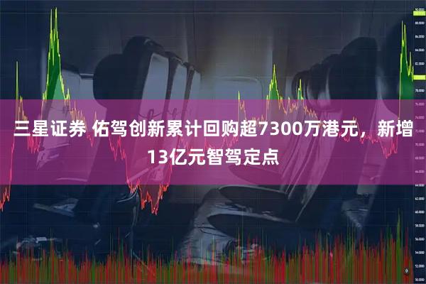 三星证券 佑驾创新累计回购超7300万港元，新增13亿元智驾定点
