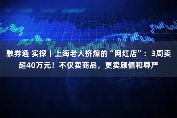融券通 实探｜上海老人挤爆的“网红店”：3周卖超40万元！不仅卖商品，更卖颜值和尊严