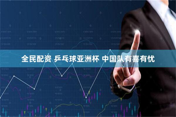 全民配资 乒乓球亚洲杯 中国队有喜有忧