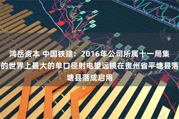 鸿岳资本 中国铁建：2016年公司所属十一局集团参建的世界上最大的单口径射电望远镜在贵州省平塘县落成启用