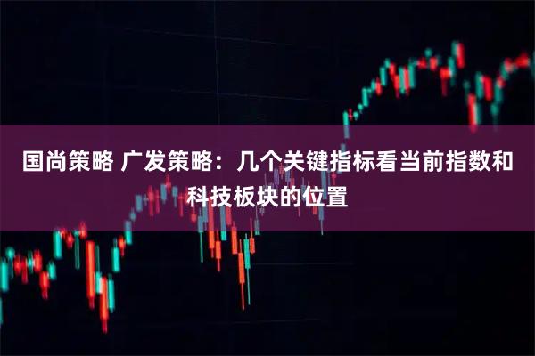 国尚策略 广发策略：几个关键指标看当前指数和科技板块的位置