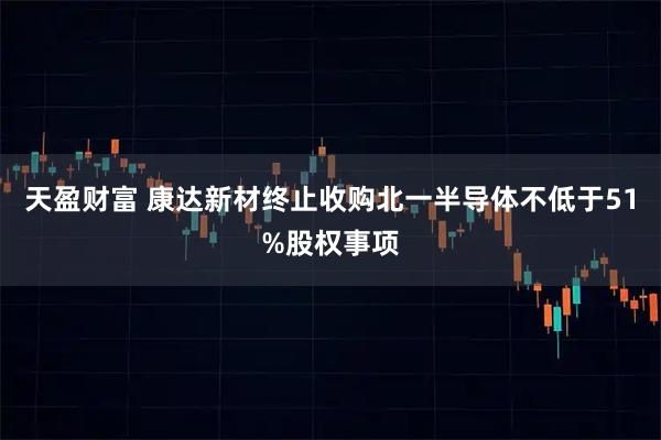 天盈财富 康达新材终止收购北一半导体不低于51%股权事项