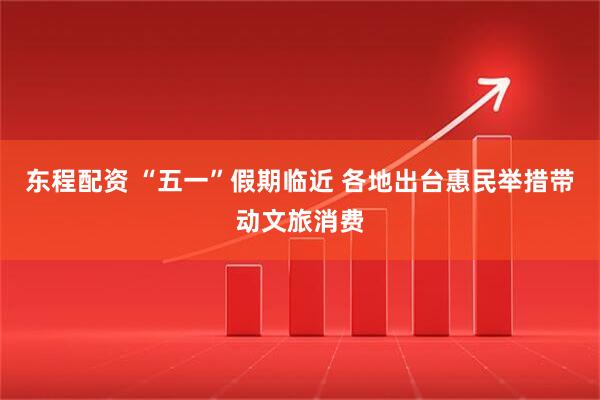 东程配资 “五一”假期临近 各地出台惠民举措带动文旅消费