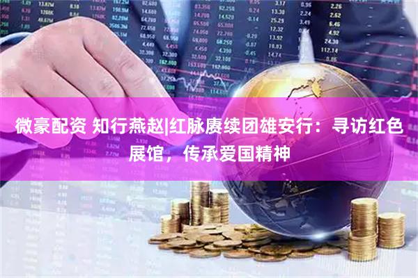 微豪配资 知行燕赵|红脉赓续团雄安行：寻访红色展馆，传承爱国精神